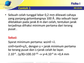 20:13:01
Fisika I
Contoh 1
• Sebuah celah tunggal lebar 0,2 mm dilewati cahaya
yang panjang gelombangnya 100 Å. Jika sebuah layar
diletakkan pada jarak 8 m dari celah, tentukan jarak
terjadinya difraksi minimum pertama dari terang
pusat .
Solusi:
Syarat minimum pertama: wsin =
sin ≈tan ≈y/L, dengan y = jarak minimum pertama
ke terang pusat dan L=jarak celah ke layar.
2.10-4 . (y/8)=100.10-10 y=4.10-4 m =0,4 mm
 