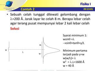 20:13:01
Fisika I
• Sebuah celah tunggal dilewati gelombang dengan
=200 Å. Jarak layar ke celah 8 m. Berapa lebar celah
agar terang pusat mempunyai lebar 2 kali lebar celah
Solusi
Syarat minimum 1:
wsin =
sin ≈tan ≈y/L
Minimum pertama
terjadi pada y=w
w(w/L)=
w2 = .L=1600 Å
w = 40 Å
w
w
w
L
Contoh 2
 