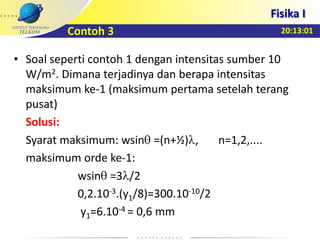 20:13:01
Fisika I
• Soal seperti contoh 1 dengan intensitas sumber 10
W/m2. Dimana terjadinya dan berapa intensitas
maksimum ke-1 (maksimum pertama setelah terang
pusat)
Solusi:
Syarat maksimum: wsin =(n+½) , n=1,2,....
maksimum orde ke-1:
wsin =3 /2
0,2.10-3.(y1/8)=300.10-10/2
y1=6.10-4 = 0,6 mm
Contoh 3
 