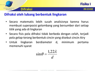 20:13:02
Fisika I
Difraksi
Difraksi oleh lubang berbentuk lingkaran
• Secara matematis lebih susah analisisnya karena harus
membuat superposisi gelombang yang bersumber dari setiap
titik yang ada di lingkaran
• Secara fisis pola difraksi tidak berbeda dengan celah, terjadi
pola gelap-terang berbentuk cincin yang disebut cincin Airy
• Untuk lingkaran berdiameter d, minimum pertama
memenuhi syarat
d
22,1
sin
 