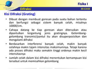 20:13:02
Fisika I
Difraksi
• Dibuat dengan membuat goresan pada suatu bahan tertentu
dan berfungsi sebagai sistem banyak celah, misalnya
10000/cm.
• Cahaya datang ke tiap goresan akan diteruskan atau
dipantulkan tergantung jenis gratingnya. Gelombang-
gelombang transmisi/pantul itu akan disuperposisikan dan
mengalami difraksi
• Berdasarkan interferensi banyak celah, makin banyak
celahnya makin tajam intensitas maksimumnya. Tetapi karena
ada proses difraksi maka semakin tinggi ordenya makin kecil
intensitasnya
• Jumlah celah dalam kisi difraksi menentukan kemampuan kisi
tersebut untuk memisahkan gelombang
Kisi Difraksi (Grating)
 