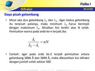 20:13:02
Fisika I
Difraksi
• Misal ada dua gelombang 1 dan 2 . Agar kedua gelombang
itu terpisah polanya, maka minimum 1 harus berimpit
dengan maksimum 2. Misalkan kisi terdiri atas N celah.
Pemisahan warna pada orde ke-n terjadi jika
• Contoh: agar pada orde ke-2 terjadi pemisahan antara
gelombang 5896 Å dan 5890 Å, maka dibutuhkan kisi difraksi
dengan jumlah celah sekitar 500
nN
12
1
Daya pisah gelombang
 