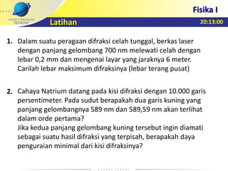 20:13:00
Fisika I
Latihan
Dalam suatu peragaan difraksi celah tunggal, berkas laser
dengan panjang gelombang 700 nm melewati celah dengan
lebar 0,2 mm dan mengenai layar yang jaraknya 6 meter.
Carilah lebar maksimum difraksinya (lebar terang pusat)
Cahaya Natrium datang pada kisi difraksi dengan 10.000 garis
persentimeter. Pada sudut berapakah dua garis kuning yang
panjang gelombangnya 589 nm dan 589,59 nm akan terlihat
dalam orde pertama?
Jika kedua panjang gelombang kuning tersebut ingin diamati
sebagai suatu hasil difraksi yang terpisah, berapakah daya
penguraian minimal dari kisi difraksinya?
1.
2.
 