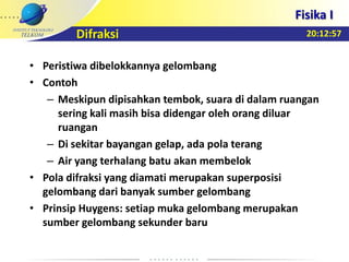 20:12:57
Fisika I
Difraksi
• Peristiwa dibelokkannya gelombang
• Contoh
– Meskipun dipisahkan tembok, suara di dalam ruangan
sering kali masih bisa didengar oleh orang diluar
ruangan
– Di sekitar bayangan gelap, ada pola terang
– Air yang terhalang batu akan membelok
• Pola difraksi yang diamati merupakan superposisi
gelombang dari banyak sumber gelombang
• Prinsip Huygens: setiap muka gelombang merupakan
sumber gelombang sekunder baru
 