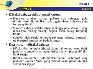 20:12:58
Fisika I
Difraksi
• Difraksi cahaya sulit diamati karena:
– Biasanya sumber cahaya polikromatik sehingga pola
difraksi yang ditimbulkan setiap gelombang cahaya saling
tumpang tindih
– Sumber cahaya terlalu lebar sehingga pola difraksi yang
dihasilkan masing-masing bagian akan saling tumpang
tindih
– Cahaya tidak selalu koheren, sehingga polanya berubah-
ubah sesuai perubahan beda fasanya
• Dua macam difraksi cahaya
– Difraksi Fresnel: pola difraksi diamati di tempat yang tidak
jauh dari sumber. Sinar yang terlibat dalam proses difraksi
tidak sejajar
– Difraksi Fraunhofer: pola difraksi diamati di tempat yang
jauh dari sumber. Sinar yang terlibat dalam proses difraksi
semuanya sejajar
 