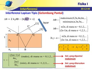 20:12:40
Fisika I
Interferensi
Interferensi Lapisan Tipis (Gelombang Pantul)
m2π, di mana m = 0,1,2,...
(2n-1)π, di mana n =1,2,3,...
maksimum;0,2π,4π,6π,...
minimum;π,3π,5π,...
t
n2
n1
n1
A
B
C’
(1)
(2)
C
layar
maksimum;0,2π,4π,6π,...
minimum;π,3π,5π,...
2
m2π, di mana m = 0,1,2,...
2k t - π
(2n-1)π, di mana n =1,2,3,...
2
2
(2m+1)
(maks), di mana m = 0,1,2,...
4n
t
2n
(min), di mana n =1,2,3,...
4n
= 2 k2AB – (k1AC’ + )
nc
vvc
f n
n
Gel. yang dipantul
maksimum
Gel. yang diteruskan
maksimum
 