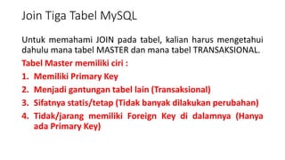 Join Tiga Tabel MySQL
Untuk memahami JOIN pada tabel, kalian harus mengetahui
dahulu mana tabel MASTER dan mana tabel TRANSAKSIONAL.
Tabel Master memiliki ciri :
1. Memiliki Primary Key
2. Menjadi gantungan tabel lain (Transaksional)
3. Sifatnya statis/tetap (Tidak banyak dilakukan perubahan)
4. Tidak/jarang memiliki Foreign Key di dalamnya (Hanya
ada Primary Key)
 