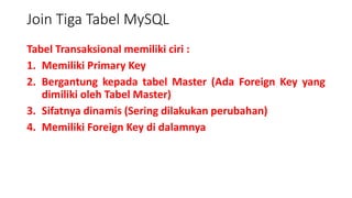 Join Tiga Tabel MySQL
Tabel Transaksional memiliki ciri :
1. Memiliki Primary Key
2. Bergantung kepada tabel Master (Ada Foreign Key yang
dimiliki oleh Tabel Master)
3. Sifatnya dinamis (Sering dilakukan perubahan)
4. Memiliki Foreign Key di dalamnya
 