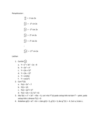Penyelesaian :
𝑑𝑦
𝑑𝑥
= 2 cos 2x
𝑑2
𝑦
𝑑𝑥2 = -22 sin 2x
𝑑3
𝑦
𝑑𝑥3 = -23 cos 2x
𝑑4
𝑦
𝑑𝑥4 = 24 sin 2x
𝑑2
𝑦
𝑑𝑥2 = 25 cos 2x
:
𝑑12
𝑦
𝑑𝑥12 = 212 sin 2x
Latihan
1. Carilah
𝑑3
𝑦
𝑑𝑥3
a. Y = x3 + 3x2 – 2x – 8
b. Y = 2x5 – x4
c. Y = (2x + 5)4
d. Y = (3x – 2)5
e. Y = sin(3x)
f. Y = cos(x2)
2. Cari f’’(2)
a. F(x) = 2x3 – 7
b. F(t) = 1/t
c. F(x) = x(x2+ 1)3
d. F(x) = (2x + 1) / (x2 +1)
3. Jika f(x) = x3 + 3x2 – 45x – 6, cari nilai f’’(x) pada setiap titik nol dari f’ – yakni, pada
setiap titik c dimana f’(c) = 0
4. Andaikan g(t) = at2 + bt + c dan g(1) = 5, g’(1) = 3, dan g’’(1) = -4. Cari a, b dan c.
 