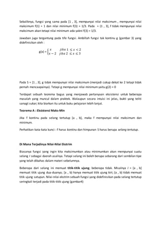 Sebaliknya, fungsi yang sama pada [1 , 3], mempunyai nilai maksimum , mempunyai nilai
maksimum f(1) = 1 dan nilai minimum f(3) = 1/3. Pada = (1 , 3], f tidak mempunyai nilai
maksimum akan tetapi nilai minimum ada yakni f(3) = 1/3.
Jawaban juga tergantung pada tife fungsi. Ambillah fungsi tak kontinu g (gambar 3) yang
didefinisikan oleh :
g(x) = {
𝑥 𝑗𝑖𝑘𝑎 1 ≤ 𝑥 < 2
𝑥 − 2 𝑗𝑖𝑘𝑎 2 ≤ 𝑥 ≤ 3
Pada S = [1 , 3], g tidak mempunyai nilai maksimum (menjadi cukup dekat ke 2 tetapi tidak
pernah mencaapainya). Tetapi g mempunyai nilai minimum yaitu g(2) = 0
Terdapat sebuah teorema bagus yang menjawab pertanyaan eksistensi untuk beberapa
masalah yang muncul dalam praktek. Walaupun secara intuisi ini jelas, bukti yang teliti
sanagt sukar; kita biarkan itu untuk buku pelajaran lebih lanjut.
Teorema A : Eksistensi Maks-Min
Jika f kontinu pada selang tertutup [a , b], maka f mempunyai nilai maksimum dan
minimum.
Perhatikan kata-kata kunci : f harus kontinu dan himpunan S harus berupa selang tertutup.
Di Mana Terjadinya Nilai-Nilai Ekstrim
Biasanya fungsi yang ingin kita maksimumkan atau minimumkan akan mempunyai suatu
selang I sebagai daerah asalnya. Tetapi selang ini boleh berupa sebarang dari sembilan tipe
yang telah dibahas dalam materi sebelumnya.
Beberapa dari selang ini memuat titik-titik ujung; beberapa tidak. Misalnya I = [a , b]
memuat titik ujung dua-duanya; [a , b) hanya memuat titik ujung kiri; (a , b) tidak memuat
titik ujung satupun. Nilai-nilai ekstrim sebuah fungsi yang didefinisikan pada selang tertutup
seringkali terjadi pada titik-titik ujung (gambar4)
 