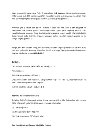 Jika c sebuah titik pada mana f’(c) = 0, kita sebut c titik stasioner. Nama itu diturunkan dari
fakta bahwa pada titik stasioner, grafik f mendatar, karena garis singgung mendatar. Nilai-
nilai ekstrim seringkali terjadi pada titik-titik stasioner. (lihat gambar 5)
Akhirnya, jika c adalah titik dalam I dimana f’ tidak ada, kita sebut c titik singular. Ini
merupakan titik dimana grafik f mempunyai sudut tajam, garis singgung vertikal, atau
mungkin berupa lompatan (atau didekatnya ia bergoyang sangat buruk). Nilai-nilai ekstrim
dapat terjadi pada titik-titik singular, walaupun dalam masalah-masalah praktis hal ini
sangat langka (gambar 6).
Ketiga jenis titik ini (titik ujung, titik stasioner, dan titik singular) merupakan titk-titik kunci
dari teori maks-min. Sebarang titik dalam daerah asal fungsi f yang termasuk salah satu dari
tiga tipe ini disebut sebuah titik kritis f.
Contoh 1
Cari titik-titik kritis dari f(x) = -2x3 + 3x2 pada [-1/2 , 2]
Penyelesaian :
Titik-titik ujung adalah : -1/2 dan 2
Untuk mencari titik-titik stasioner , kita pecahkan f’(x) = -6x2 + 6x = 0 , diperoleh untuk x = 0
dan 1. Tidak terdapat titik-titik singular.
Jadi titk-titik kritis adalah : -1/2 , 0 , 1, 2
Teorema B : Teorema Titik Kritis
Andaikan f didefinisikan pada selang I yang memuat titik c. Jika f(c) adalah nilai ekstrim.
Maka c haruslah suatu titik kritis; yakni c berupa salah satu :
(i). Titik ujung dari I
(ii). Titik stasioner dari f (f’(c) = 0)
(iii). Titik singular dari f (f’(c) tidak ada)
Apa Yang Dimaksud Dengan Nilai-Nilai Ekstrim
 