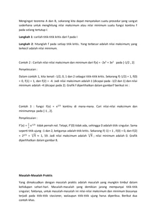 Mengingat teorema A dan B, sekarang kita dapat menyatakan suatu prosedur yang sangat
sederhana untuk menghitung nilai maksimum atau nilai minimum suatu fungsi kontinu f
pada selang tertutup I.
Langkah 1: carilah titik-titik kritis dari f pada I
Langkah 2: hitunglah f pada setiap titik kritis. Yang terbesar adalah nilai maksimum; yang
terkecil adalah nilai minimum.
Contoh 2 : Carilah nilai-nilai maksimum dan minimum dari f(x) = -2x3 + 3x2 pada [-1/2 , 2]
Penyelesaian :
Dalam contoh 1, kita kenali -1/2, 0, 1 dan 2 sebagai titik-titik kritis. Sekarang f(-1/2) = 1, f(0)
= 0, f(1) = 1, dan f(2) = -4. Jadi nilai maksimum adalah 1 (dicapai pada -1/2 dan 1) dan nilai
minimum adalah -4 (dicapai pada 2). Grafik f diperlihatkan dalam gambar7 berikut ini :
Contoh 3 : fungsi F(x) = x2/3 kontinu di mana-mana. Cari nilai-nilai maksimum dan
minimumnya pada [-1 , 2].
Penyelesaian :
F’(x) =
2
3
x-1/3 tidak pernah nol. Tetapi, F’(0) tidak ada, sehingga 0 adalah titik singular. Sama
seperti titik ujung -1 dan 2, ketiganya adalah titik kritis. Sekarang F(-1) = 1 , F(0) = 0, dan F(2)
= 22/3 = √4
3
≈ 1, 59. Jadi nilai maksimum adalah √4
3
; nilai minimum adalah 0. Grafik
diperlihatkan dalam gambar 8.
Masalah-Masalah Praktis
Yang dimaksudkan dengan masalah praktis adalah masalah yang mungkin timbul dalam
kehidupan sehari-hari. Masalah-masalah yang demikian jarang mempunyai titik-titik
singular; faktanya, untuk masalah-masalah ini nilai-nilai maksimum dan minimum biasanya
terjadi pada titik-titik stasioner, walaupun titik-titik ujung harus diperiksa. Berikut dua
contoh khas.
 
