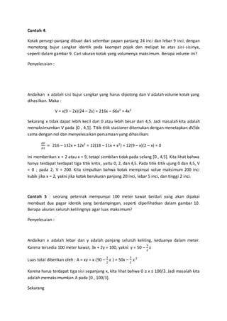 Contoh 4.
Kotak persegi-panjang dibuat dari selembar papan panjang 24 inci dan lebar 9 inci, dengan
memotong bujur sangkar identik pada keempat pojok dan melipat ke atas sisi-sisinya,
seperti dalam gambar 9. Cari ukuran kotak yang volumenya maksimum. Berapa volume ini?
Penyelesaian :
Andaikan x adalah sisi bujur sangkar yang harus dipotong dan V adalah volume kotak yang
dihasilkan. Maka :
V = x(9 – 2x)(24 – 2x) = 216x – 66x2 + 4x3
Sekarang x tidak dapat lebih kecil dari 0 atau lebih besar dari 4,5. Jadi masalah kita adalah
memaksimumkan V pada [0 , 4,5]. Titik-titik stasioner ditemukan dengan menetapkan dV/dx
sama dengan nol dan menyelesaikan persamaan yang dihasilkan:
𝑑𝑉
𝑑𝑥
= 216 – 132x + 12x2 = 12(18 – 11x + x2) = 12(9 – x)(2 – x) = 0
Ini memberikan x = 2 atau x = 9, tetapi sembilan tidak pada selang [0 , 4,5]. Kita lihat bahwa
hanya terdapat terdapat tiga titik kritis, yaitu 0, 2, dan 4,5. Pada titik-titik ujung 0 dan 4,5, V
= 0 ; pada 2, V = 200. Kita simpulkan bahwa kotak mempinyai volue maksimum 200 inci
kubik jika x = 2, yakni jika kotak berukuran panjang 20 inci, lebar 5 inci, dan tinggi 2 inci.
Contoh 5 : seorang peternak mempunyai 100 meter kawat berduri yang akan dipakai
membuat dua pagar identik yang berdampingan, seperti diperlihatkan dalam gambar 10.
Berapa ukuran seluruh kelilingnya agar luas maksimum?
Penyelesaian :
Andaikan x adalah lebar dan y adalah panjang seluruh keliling, keduanya dalam meter.
Karena tersedia 100 meter kawat, 3x + 2y = 100, yakni: y = 50 –
3
2
𝑥
Luas total diberikan oleh : A = xy = x (50 –
3
2
𝑥 ) = 50x –
3
2
𝑥2
Karena harus terdapat tiga sisi sepanjang x, kita lihat bahwa 0 ≤ x ≤ 100/3. Jadi masalah kita
adalah memaksimumkan A pada [0 , 100/3].
Sekarang
 