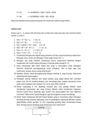 V = 53 C = k(1400/53) + k(30 + 53/2) = 82,9k
V = 60 c = k(1400/60) + k(30 + 30) = 83,3k
Dapat disimpulkan bahwa pada kecepatan 53 mil per jam adalah yang terbaik.
Latihan soal :
Dalam soal 1 – 6, kenali titik-titik kritis dan carilah nilai maksimum dan nilai minimum (lihat
contoh 1, 2 dan 3
1. F(x) = -x2 + 4x – 1 ; I = [0 , 3]
2. F(x) = x2 + 3x ; I = [-2 , 1]
3. F(x) = 1/5(2x3 + 3x2 – 12x) ; I [-3 , 3]
4. H(t) = 4t3 + 3t2 - 6t + 1 ; I = [-2 , 1]
5. F(x) = x3 – 3x + 1; I = [-3/2 , 3]
6. G(x) = 1 / (1 + x2) ; I = [-2 , 1]
7. Carilah dua bilangan tak negatif yang jumlahnya 10 dan yang hasilkalinya maksimum.
Petunjuk: jika x salah satu bilangan, maka yang lainnya 10 – x
8. Bilangan apa yang melebihi kuadratnya secara maksimum? Mulailah dengan
meyakinkan diri sendiri bahwa bilangan ini berada pada selang [0 , 1]
9. Dono mempunyai 200 meter kawat duri yang ia rencanakan untuk memagari
halaman berbentuk persegipanjang untuk anjingnya. Jika ia ingin agar luas
maksimum, berapa ukuran yang seharusnya?
10. Buktikan bahwa untuk persegipanjang dengan keliling K, yang luasnya maksimum
adalah bentuk bujursangkar.
11. Hitunglah volume terbesar dari kotak terbuka yang dapat dibuat dari selembar
papan luas 24 inci kuadrat dengan cara memotong bujur sangkar berukuran sama
pada sudut-sudutnya dan melipat sisi-sisi ke atas (lihat conth 4).
12. Kawat sepanjang 6 inci dipotong menjadi dua; satu potong ditekuk untuk
membentuk bujursankar dan yang lainnya ditekuk untuk membentuk lingkaran.
Dimana kawat harus dipotong agar jumlah luas bujursangkar dan luas lingkaran
minimum? Maksimum? (pertimbangkan juga kemungkinan tanpa memotong).
13. Petani Badu mempunyai 80 kaki kawat berduri yang ia rencanaka untuk memagari
kandang persegi panjang sepanjang satu sisi gudangnya sepanjang 100 kaki, seperti
diperlihatkan dalam gambar 11 (sisi sepanjang gudang tidak memerlukan kawat
duri). Berapa ukuran kandang yang mempunyai luas maksimum?
---------gudang-----------
X
y
 
