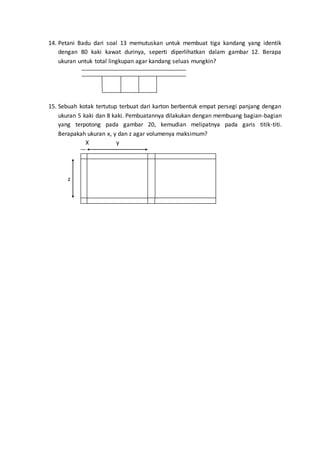 14. Petani Badu dari soal 13 memutuskan untuk membuat tiga kandang yang identik
dengan 80 kaki kawat durinya, seperti diperlihatkan dalam gambar 12. Berapa
ukuran untuk total lingkupan agar kandang seluas mungkin?
15. Sebuah kotak tertutup terbuat dari karton berbentuk empat persegi panjang dengan
ukuran 5 kaki dan 8 kaki. Pembuatannya dilakukan dengan membuang bagian-bagian
yang terpotong pada gambar 20, kemudian melipatnya pada garis titik-titi.
Berapakah ukuran x, y dan z agar volumenya maksimum?
X y
z
 