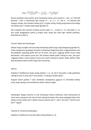 G’(x) =
(1+ 𝑥2 )1 − 𝑥(2𝑥)
(1+ 𝑥2 )2 =
1 − 𝑥2
(1 + 𝑥2 )2 =
(1− 𝑥)(1+ 𝑥)
(1 + 𝑥2)2
Karena penyebut selalu positif, g’(x) mempunyai tanda sama seperti (1 – x)(1 + x). Titik-titik
pemisah -1 dan 1, menentukan tiga selang (-∞ , -1) , (-1 , 1) , dan (1 , ∞). Bilaman kita
menguji mereka, kita temukan bahwa g’(x) < 0 pada selang-selang yang pertama dan ketiga
dan bahwa g’(x) > 0 pada yang tengah (gambar 5).
Kita simpulkan dari teorema A bahwa g turun pada (-∞ , -1] dan [1 , ∞), naik pada [-1 , 1].
Kita tunda penggabaran grafik g sampai nanti, tetapi jika anda ingin melihat grfaiknya,
beralihlah ke contoh 4.
Turunan Kedua dan Kecekungan
Sebuah fungsi mungkin naik dan tetap mempunyai grafik yang sangat bergoyang (gambar 6).
Untuk menganalisis goyangan, kita perlu mempelajari bagaimana garis singgung berliku saat
kita bergerak sepanjang grafik dari kiri ke kanan. Jika garis singgung berliku secara tetap
berlawanan arah putaran jarum jam, kita katakan bahwa grafik cekung ke atas, jika garis
singgung berliku searah putaran jarum jam, grafik cekung ke bawah. Kedua definisi lebih
baik dinyatakan dalam istilah fungsi dan turunannya.
Definisi
Andaikan f terdiferensial pada selang terbuka I = (a , b). Jika f’ naik pada I, f (dan grafiknya)
cekung ke atas di sana; jika f’ turun paada I, f cekung ke bawah pada I.
Diagram dalam gambar 7 akan membantu memperjelas gagasan ini. Perhatikan bahwa
kurva yang cekung ke atas berbentuk seperti sebuah cangkir.
Sehubungan dengan teorema A, kita mempunyai kriteria sederhana untuk memutuskan di
mana kurva cekung ke atas dan di mana cekung ke bawah. Kita cukup mengingat dalam hati
bahwa turunan kedua dari f adalah turunan pertama dari f’. Jadi f’ naik jika f’’ positif; turun
jika f’’ negatif.
Teorema B. (Teorema Kecekungan)
Andaikan f terdiferensial dua kali pada selang terbuka (a , b)
 