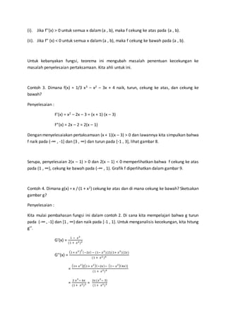 (i). Jika f’’(x) > 0 untuk semua x dalam (a , b), maka f cekung ke atas pada (a , b).
(ii). Jika f” (x) < 0 untuk semua x dalam (a , b), maka f cekung ke bawah pada (a , b).
Untuk kebanyakan fungsi, teorema ini mengubah masalah penentuan kecekungan ke
masalah penyelesaian pertaksamaan. Kita ahli untuk ini.
Contoh 3. Dimana f(x) = 1/3 x3 – x2 – 3x + 4 naik, turun, cekung ke atas, dan cekung ke
bawah?
Penyelesaian :
F’(x) = x2 – 2x – 3 = (x + 1) (x – 3)
F”(x) = 2x – 2 = 2(x – 1)
Dengan menyelesaiakan pertaksamaan (x + 1)(x – 3) > 0 dan lawannya kita simpulkan bahwa
f naik pada (-∞ , -1] dan [3 , ∞) dan turun pada [-1 , 3], lihat gambar 8.
Serupa, penyelesaian 2(x – 1) > 0 dan 2(x – 1) < 0 memperlihatkan bahwa f cekung ke atas
pada (1 , ∞), cekung ke bawah pada (-∞ , 1). Grafik f diperlihatkan dalam gambar 9.
Contoh 4. Dimana g(x) = x / (1 + x2) cekung ke atas dan di mana cekung ke bawah? Sketsakan
gambar g?
Penyelesaian :
Kita mulai pembahasan fungsi ini dalam contoh 2. Di sana kita mempelajari bahwa g turun
pada (-∞ , -1] dan [1 , ∞) dan naik pada [-1 , 1]. Untuk menganalisis kecekungan, kita hitung
g’’.
G’(x) =
1 − 𝑥2
(1 + 𝑥2)2
G’’(x) =
(1+ 𝑥2 )
2
(−2𝑥) − (1− 𝑥2
)(2)(1+ 𝑥2
)(2𝑥)
(1 + 𝑥2 )4
=
(1+ 𝑥2)[(1+ 𝑥2)(−2𝑥)− (1− 𝑥2)(4𝑥)]
(1 + 𝑥2)4
=
2 𝑥3
− 6𝑥
(1+ 𝑥2)3 =
2𝑥(𝑥2
− 3)
(1+ 𝑥2)3
 