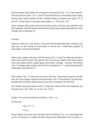 Karena penyebut selalu positif, kita hanya perlu menyelesaikan x(x2 – 3) > 0 dan lawannya.
Titik-titik pemisah adalah -√3 , 0 , dan √3. Tiga titik pemisah ini menentukan empat selang.
Setelah enguji mereka (gambar 10) kita simpulkan bahwa g cekung ke atas pada (-√3 , 0)
dan (√3 , ∞) dan bahwa ia cekung ke bawah pada (-∞ , -√3 ) dan (0 , √3 ).
Untuk membuat sketsa grafik g kita memanfaatkan semua informasi yang sedemikian jauh
telah diperoleh, ditambah dengan fakta bahwa g sebuah fungsi ganjil yang grafiknya simetri
terhadap titik asal (gambar 11)
Titik Balik
Andaikan f kontinu di c. Kita sebut (c , f(c)) suatu titik balik dari grafik f jika f cekung ke atas
pada satu sisi dan cekung ke bawah pada sisi lainnya dari c. Grafik dalam gambar 12
menunjukkan sejumlah kemungkinan.
Seperti yang mungkin anda terka, titik-titik dimana f’’(x) = 0 atau f’’(x) tidak ada merupakan
calon-calon untuk titik balik. Kita gunakan kata calon secara sengaja. Sama halnya seperti
calon untuk jabatan politik mungkin gagal untuk terpilih, sehingga – misalnya—titik dimana
f’’(x) = 0 mungkin gagal menjadi suatu titik balik. Pandang f(x) = x4 , yang mempunyai grafik
diperlihatkan dalam gambar 13.
Benar bahwa f’’(0) = 0, tetapi titik asal bukan titik balik. Tetapi dalam pencarian titik-titik
balik, kita mulai dengan mengenali titik-titik dengan f’’(x) = 0. (dan dimana f’’(x) tidak ada).
Kemudian kita memeriksa apakah mereka benar-benar merupakan titik-titik balik.
Lihat kembali pada grafik dalam contoh 4. Anda akan melihat bahwa f(x) mempunyai tiga
titik balik, yaitu (-√3 , √3/4) , (0 , 0) , dan (√3 , √3/4).
Contoh 5. Cari semua titik balik dari grafik f(x) = 1/6 x3 – 2x.
Penyelesaian :
F’(x) = ½ x2 – 2
F’’(x) = x
Hanya terdapat satu calon untuk titik balik, yakni, titik dimana f’’(x) = 0. Ini terjadi pada titik
asal (0 , 0). Bahwa (0 , 0) adalah titik balik menyusul dari fakta bahwa f’’(x) < 0 untuk x < 0
 