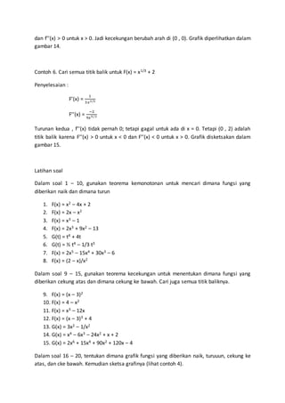 dan f’’(x) > 0 untuk x > 0. Jadi kecekungan berubah arah di (0 , 0). Grafik diperlihatkan dalam
gambar 14.
Contoh 6. Cari semua titik balik untuk F(x) = x1/3 + 2
Penyelesaian :
F’(x) =
1
3𝑥2/3
F’’(x) =
−2
9𝑥5/3
Turunan kedua , f’’(x) tidak pernah 0; tetapi gagal untuk ada di x = 0. Tetapi (0 , 2) adalah
titik balik karena F’’(x) > 0 untuk x < 0 dan F’’(x) < 0 untuk x > 0. Grafik disketsakan dalam
gambar 15.
Latihan soal
Dalam soal 1 – 10, gunakan teorema kemonotonan untuk mencari dimana fungsi yang
diberikan naik dan dimana turun
1. F(x) = x2 – 4x + 2
2. F(x) = 2x – x2
3. F(x) = x3 – 1
4. F(x) = 2x3 + 9x2 – 13
5. G(t) = t4 + 4t
6. G(t) = ½ t4 – 1/3 t3
7. F(x) = 2x5 – 15x4 + 30x3 – 6
8. F(x) = (2 – x)/x2
Dalam soal 9 – 15, gunakan teorema kecekungan untuk menentukan dimana fungsi yang
diberikan cekung atas dan dimana cekung ke bawah. Cari juga semua titik baliknya.
9. F(x) = (x – 3)2
10. F(x) = 4 – x2
11. F(x) = x3 – 12x
12. F(x) = (x – 3)3 + 4
13. G(x) = 3x2 – 1/x2
14. G(x) = x4 – 6x3 – 24x2 + x + 2
15. G(x) = 2x6 + 15x4 + 90x2 + 120x – 4
Dalam soal 16 – 20, tentukan dimana grafik fungsi yang diberikan naik, turuuun, cekung ke
atas, dan cke bawah. Kemudian sketsa grafinya (lihat contoh 4).
 