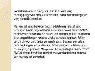 Pemrakarsa adalah orang atau badan hukum yang
bertanggungjawab atas suatu rencana usaha dan/atau kegiatan
yang akan dilaksanakan.
Masyarakat yang berkepentingan adalah masyarakat yang
terpengaruh atas segala bentuk keputusan dalam proses AMDAL
berdasarkan alasan-alasan antara lain sebagai berikut: kedekatan
jarak tinggal dengan rencana usaha dan/atau kegiatan, faktor
pengaruh ekonomi, faktor pengaruh sosial budaya, perhatian
pada lingkungan hidup, dan/atau faktor pengaruh nilai-nilai atau
norma yang dipercaya. Masyarakat berkepentingan dalam proses
AMDAL dapat dibedakan menjadi masyarakat terkena dampak,
dan masyarakat pemerhati.
 