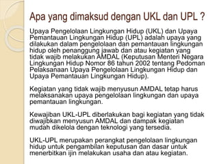 Apa yang dimaksud dengan UKL dan UPL ?
Upaya Pengelolaan Lingkungan Hidup (UKL) dan Upaya
Pemantauan Lingkungan Hidup (UPL) adalah upaya yang
dilakukan dalam pengelolaan dan pemantauan lingkungan
hidup oleh penanggung jawab dan atau kegiatan yang
tidak wajib melakukan AMDAL (Keputusan Menteri Negara
Lingkungan Hidup Nomor 86 tahun 2002 tentang Pedoman
Pelaksanaan Upaya Pengelolaan Lingkungan Hidup dan
Upaya Pemantauan Lingkungan Hidup).
Kegiatan yang tidak wajib menyusun AMDAL tetap harus
melaksanakan upaya pengelolaan lingkungan dan upaya
pemantauan lingkungan.
Kewajiban UKL-UPL diberlakukan bagi kegiatan yang tidak
diwajibkan menyusun AMDAL dan dampak kegiatan
mudah dikelola dengan teknologi yang tersedia.
UKL-UPL merupakan perangkat pengelolaan lingkungan
hidup untuk pengambilan keputusan dan dasar untuk
menerbitkan ijin melakukan usaha dan atau kegiatan.
 
