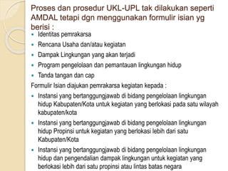 Proses dan prosedur UKL-UPL tak dilakukan seperti
AMDAL tetapi dgn menggunakan formulir isian yg
berisi :
 Identitas pemrakarsa
 Rencana Usaha dan/atau kegiatan
 Dampak Lingkungan yang akan terjadi
 Program pengelolaan dan pemantauan lingkungan hidup
 Tanda tangan dan cap
Formulir Isian diajukan pemrakarsa kegiatan kepada :
 Instansi yang bertanggungjawab di bidang pengelolaan lingkungan
hidup Kabupaten/Kota untuk kegiatan yang berlokasi pada satu wilayah
kabupaten/kota
 Instansi yang bertanggungjawab di bidang pengelolaan lingkungan
hidup Propinsi untuk kegiatan yang berlokasi lebih dari satu
Kabupaten/Kota
 Instansi yang bertanggungjawab di bidang pengelolaan lingkungan
hidup dan pengendalian dampak lingkungan untuk kegiatan yang
berlokasi lebih dari satu propinsi atau lintas batas negara
 