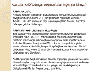 Apa kaitan AMDAL dengan dokumen/kajian lingkungan lainnya ?
AMDAL-UKL/UPL
Rencana kegiatan yang sudah ditetapkan wajib menyusun AMDAL tidak lagi
diwajibkan menyusun UKL-UPL (lihat penapisan Keputusan Menteri LH
17/2001). UKL-UPL dikenakan bagi kegiatan yang telah diketahui teknologi
dalam pengelolaan limbahnya.
AMDAL dan Audit Lingkungan Hidup Wajib
Bagi kegiatan yang telah berjalan dan belum memiliki dokumen pengelolaan
lingkungan hidup (RKL-RPL) sehingga dalam operasionalnya menyalahi
peraturan perundangan di bidang lingkungan hidup, maka kegiatan tersebut
tidak bisa dikenakan kewajiban AMDAL, untuk kasus seperti ini kegiatan
tersebut dikenakan Audit Lingkungan Hidup Wajib sesuai Keputusan Menteri
Lingkungan Hidup Nomor 30 tahun 2001 tentang Pedoman Pelaksanaan Audit
Lingkungan yang Diwajibkan.
Audit Lingkungan Wajib merupakan dokumen lingkungan yang sifatnya spesifik,
dimana kewajiban yang satu secara otomatis menghapuskan kewajiban lainnya
kecuali terdapat kondisi-kondisi khusus yang aturan dan kebijakannya
ditetapkan oleh Menteri Negara Lingkungan Hidup.
 