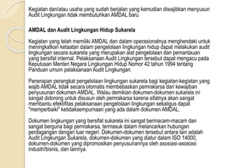 Kegiatan dan/atau usaha yang sudah berjalan yang kemudian diwajibkan menyusun
Audit Lingkungan tidak membutuhkan AMDAL baru
AMDAL dan Audit Lingkungan Hidup Sukarela
Kegiatan yang telah memiliki AMDAL dan dalam operasionalnya menghendaki untuk
meningkatkan ketaatan dalam pengelolaan lingkungan hidup dapat melakukan audit
lingkungan secara sukarela yang merupakan alat pengelolaan dan pemantauan
yang bersifat internal. Pelaksanaan Audit Lingkungan tersebut dapat mengacu pada
Keputusan Menteri Negara Lingkungan Hidup Nomor 42 tahun 1994 tentang
Panduan umum pelaksanaan Audit Lingkungan.
Penerapan perangkat pengelolaan lingkungan sukarela bagi kegiatan-kegiatan yang
wajib AMDAL tidak secara otomatis membebaskan pemrakarsa dari kewajiban
penyusunan dokumen AMDAL. Walau demikian dokumen-dokumen sukarela ini
sangat didorong untuk disusun oleh pemrakarsa karena sifatnya akan sangat
membantu efektifitas pelaksanaan pengelolaan lingkungan sekaligus dapat
"memperbaiki" ketidaksempurnaan yang ada dalam dokumen AMDAL.
Dokumen lingkungan yang bersifat sukarela ini sangat bermacam-macam dan
sangat berguna bagi pemrakarsa, termasuk dalam melancarkan hubungan
perdagangan dengan luar negeri. Dokumen-dokumen tersebut antara lain adalah
Audit Lingkungan Sukarela, dokumen-dokumen yang diatur dalam ISO 14000,
dokumen-dokumen yang dipromosikan penyusunannya oleh asosiasi-asosiasi
industri/bisnis, dan lainnya.
 