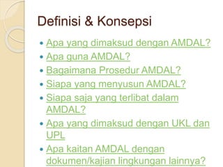 Definisi & Konsepsi
 Apa yang dimaksud dengan AMDAL?
 Apa guna AMDAL?
 Bagaimana Prosedur AMDAL?
 Siapa yang menyusun AMDAL?
 Siapa saja yang terlibat dalam
AMDAL?
 Apa yang dimaksud dengan UKL dan
UPL
 Apa kaitan AMDAL dengan
dokumen/kajian lingkungan lainnya?
 