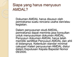 Siapa yang harus menyusun
AMDAL?
Dokumen AMDAL harus disusun oleh
pemrakarsa suatu rencana usaha dan/atau
kegiatan.
Dalam penyusunan studi AMDAL,
pemrakarsa dapat meminta jasa konsultan
untuk menyusunkan dokumen AMDAL.
Penyusun dokumen AMDAL harus telah
memiliki sertifikat Penyusun AMDAL dan ahli
di bidangnya. Ketentuan standar minimal
cakupan materi penyusunan AMDAL diatur
dalam Keputusan Kepala Bapedal Nomor
09/2000.
 