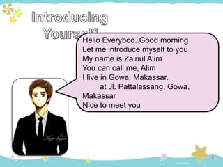 Hello Everybod..Good morning
Let me introduce myself to you
My name is Zainul Alim
You can call me, Alim
I live in Gowa, Makassar.
at Jl. Pattalassang, Gowa,
Makassar
Nice to meet you
 