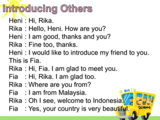 Heni : Hi, Rika.
Rika : Hello, Heni. How are you?
Heni : I am good, thanks and you?
Rika : Fine too, thanks.
Heni : I would like to introduce my friend to you.
This is Fia.
Rika : Hi, Fia. I am glad to meet you.
Fia : Hi, Rika. I am glad too.
Rika : Where are you from?
Fia : I am from Malaysia.
Rika : Oh I see, welcome to Indonesia.
Fia : Yes, your country is very beautiful.
 