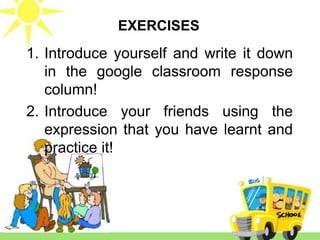 1. Introduce yourself and write it down
in the google classroom response
column!
2. Introduce your friends using the
expression that you have learnt and
practice it!
EXERCISES
 