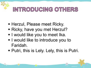  Herzul, Please meet Ricky.
 Ricky, have you met Herzul?
 I would like you to meet Ika.
 I would like to introduce you to
Faridah.
 Putri, this is Lely. Lely, this is Putri.
 