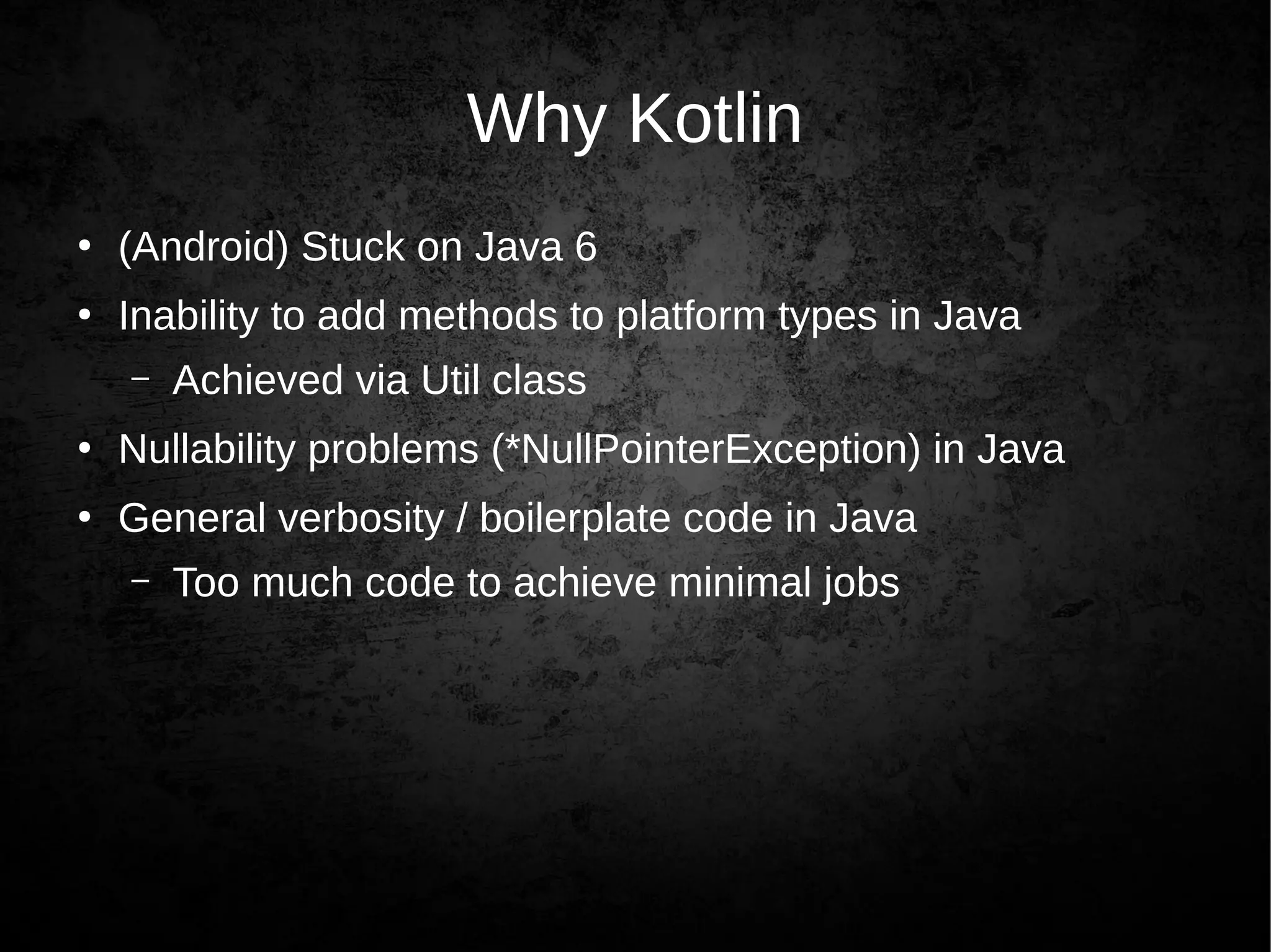 Why Kotlin
●
(Android) Stuck on Java 6
●
Inability to add methods to platform types in Java
– Achieved via Util class
●
Nullability problems (*NullPointerException) in Java
●
General verbosity / boilerplate code in Java
– Too much code to achieve minimal jobs
 