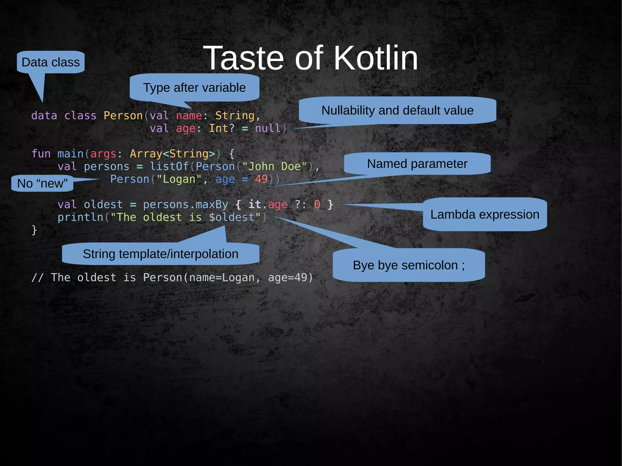 Taste of Kotlin
data class Person(val name: String,
val age: Int? = null)
fun main(args: Array<String>) {
val persons = listOf(Person("John Doe"),
Person("Logan", age = 49))
val oldest = persons.maxBy { it.age ?: 0 }
println("The oldest is $oldest")
}
// The oldest is Person(name=Logan, age=49)
Bye bye semicolon ;
Type after variable
Nullability and default value
Lambda expression
String template/interpolation
Data class
Named parameter
No “new”
 