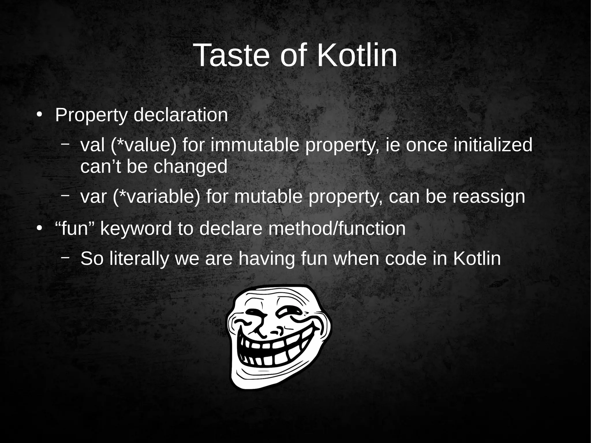 Taste of Kotlin
●
Property declaration
– val (*value) for immutable property, ie once initialized
can’t be changed
– var (*variable) for mutable property, can be reassign
●
“fun” keyword to declare method/function
– So literally we are having fun when code in Kotlin
 