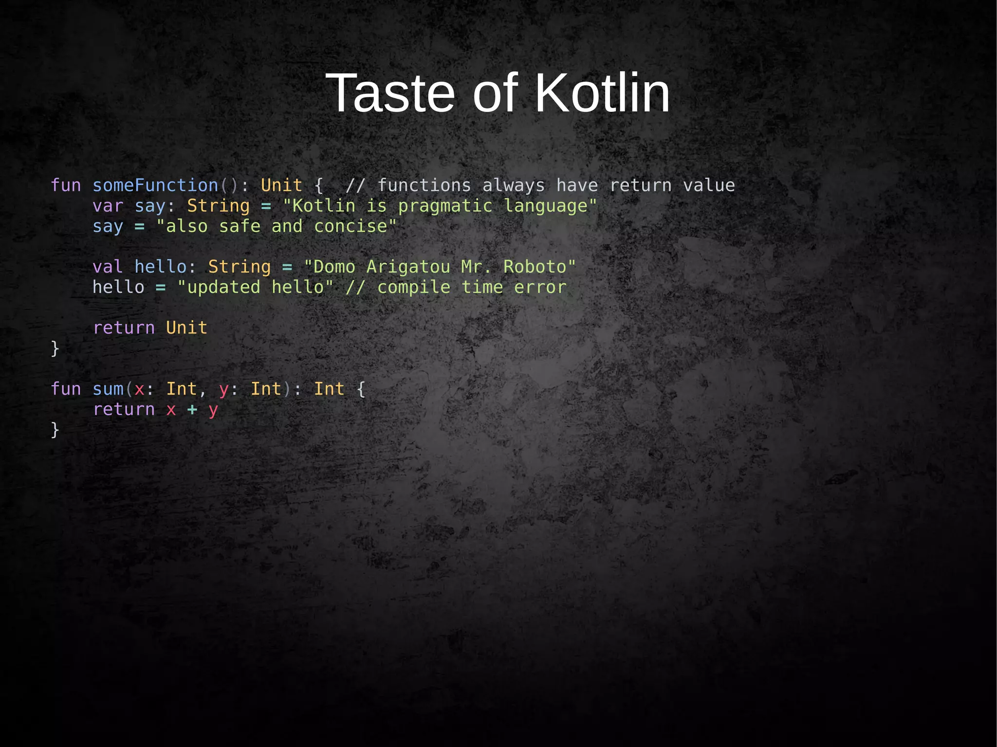 Taste of Kotlin
fun someFunction(): Unit { // functions always have return value
var say: String = "Kotlin is pragmatic language"
say = "also safe and concise"
val hello: String = "Domo Arigatou Mr. Roboto"
hello = "updated hello" // compile time error
return Unit
}
fun sum(x: Int, y: Int): Int {
return x + y
}
 