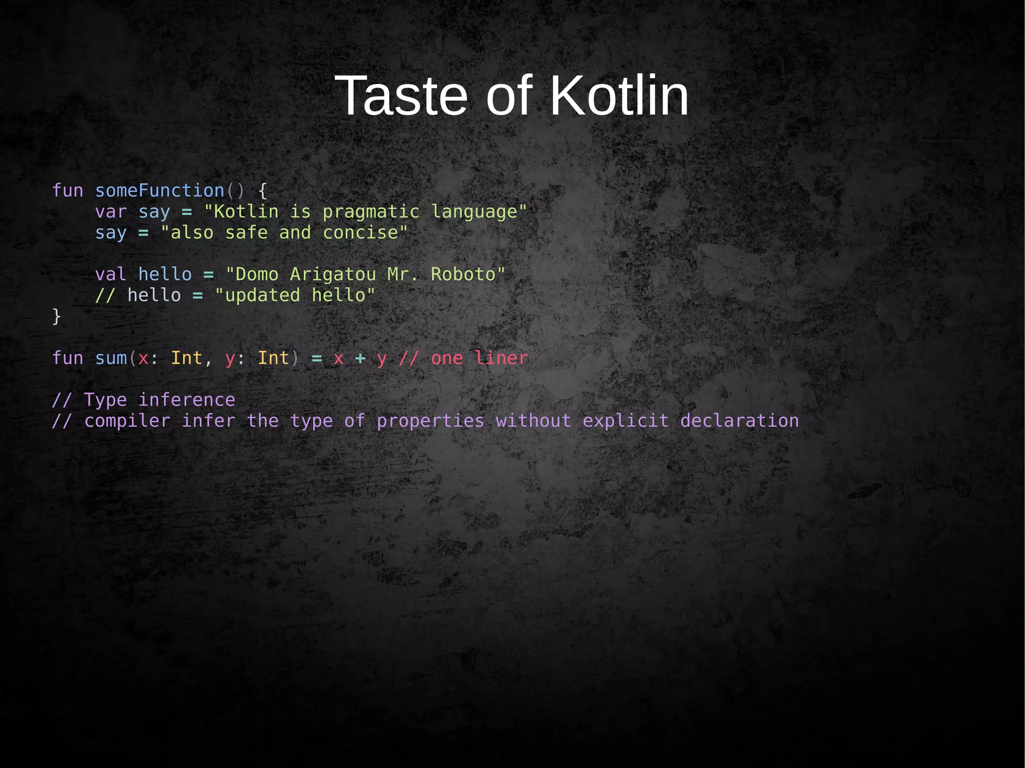Taste of Kotlin
fun someFunction() {
var say = "Kotlin is pragmatic language"
say = "also safe and concise"
val hello = "Domo Arigatou Mr. Roboto"
// hello = "updated hello"
}
fun sum(x: Int, y: Int) = x + y // one liner
// Type inference
// compiler infer the type of properties without explicit declaration
 