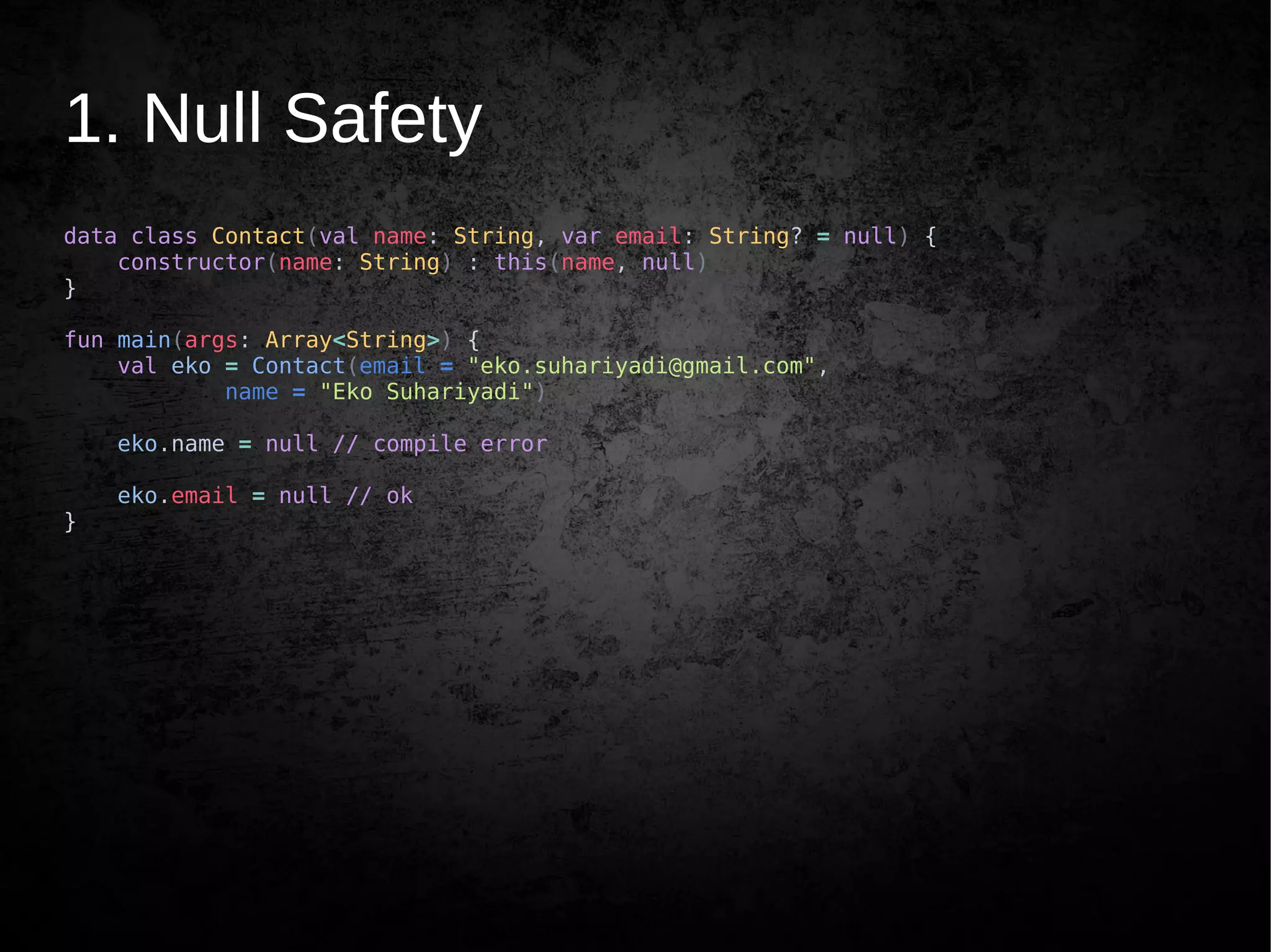 1. Null Safety
data class Contact(val name: String, var email: String? = null) {
constructor(name: String) : this(name, null)
}
fun main(args: Array<String>) {
val eko = Contact(email = "eko.suhariyadi@gmail.com",
name = "Eko Suhariyadi")
eko.name = null // compile error
eko.email = null // ok
}
 