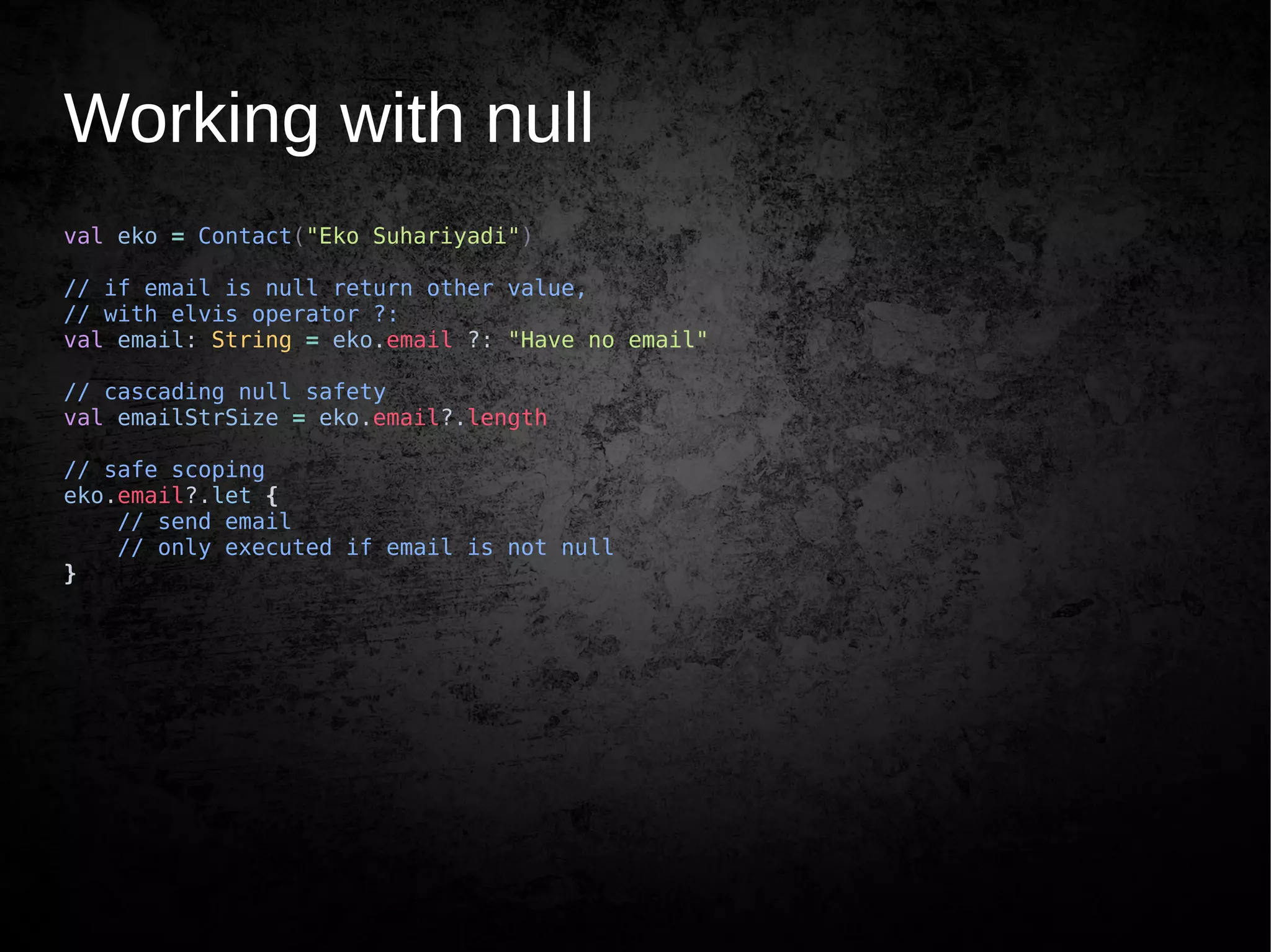 Working with null
val eko = Contact("Eko Suhariyadi")
// if email is null return other value,
// with elvis operator ?:
val email: String = eko.email ?: "Have no email"
// cascading null safety
val emailStrSize = eko.email?.length
// safe scoping
eko.email?.let {
// send email
// only executed if email is not null
}
 