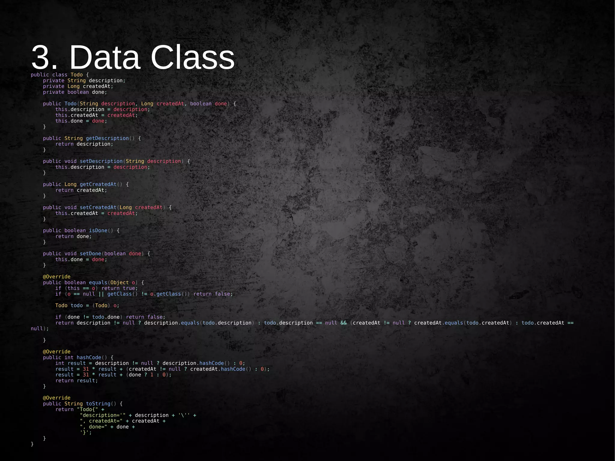 3. Data Classpublic class Todo {
private String description;
private Long createdAt;
private boolean done;
public Todo(String description, Long createdAt, boolean done) {
this.description = description;
this.createdAt = createdAt;
this.done = done;
}
public String getDescription() {
return description;
}
public void setDescription(String description) {
this.description = description;
}
public Long getCreatedAt() {
return createdAt;
}
public void setCreatedAt(Long createdAt) {
this.createdAt = createdAt;
}
public boolean isDone() {
return done;
}
public void setDone(boolean done) {
this.done = done;
}
@Override
public boolean equals(Object o) {
if (this == o) return true;
if (o == null || getClass() != o.getClass()) return false;
Todo todo = (Todo) o;
if (done != todo.done) return false;
return description != null ? description.equals(todo.description) : todo.description == null && (createdAt != null ? createdAt.equals(todo.createdAt) : todo.createdAt ==
null);
}
@Override
public int hashCode() {
int result = description != null ? description.hashCode() : 0;
result = 31 * result + (createdAt != null ? createdAt.hashCode() : 0);
result = 31 * result + (done ? 1 : 0);
return result;
}
@Override
public String toString() {
return "Todo{" +
"description='" + description + ''' +
", createdAt=" + createdAt +
", done=" + done +
'}';
}
}
 