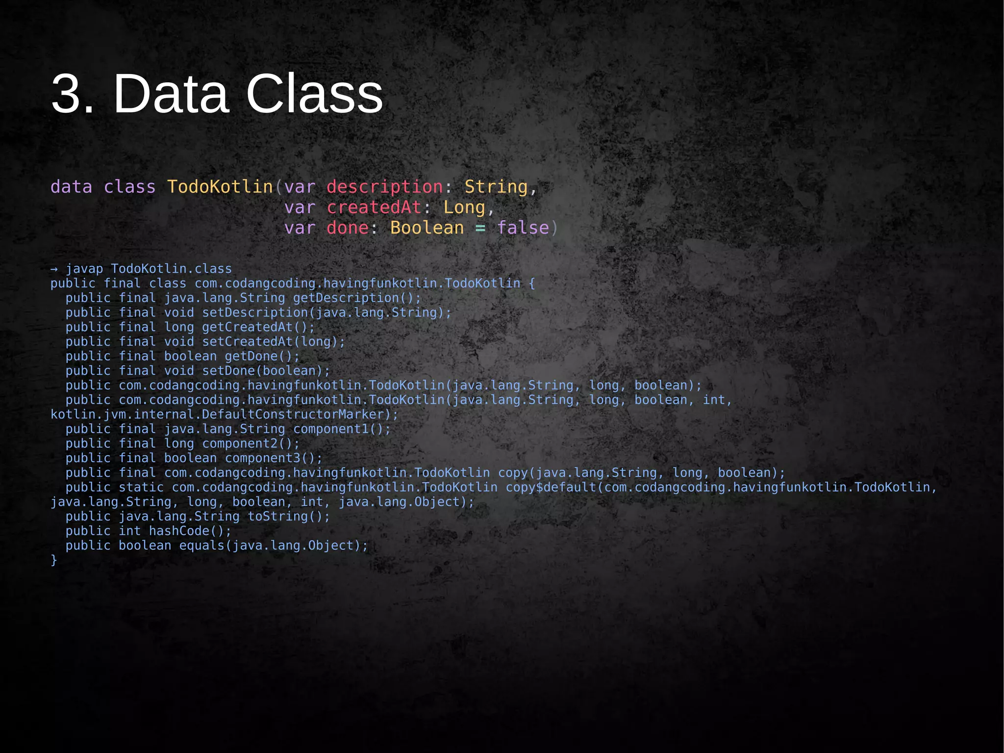 3. Data Class
data class TodoKotlin(var description: String,
var createdAt: Long,
var done: Boolean = false)
→ javap TodoKotlin.class
public final class com.codangcoding.havingfunkotlin.TodoKotlin {
public final java.lang.String getDescription();
public final void setDescription(java.lang.String);
public final long getCreatedAt();
public final void setCreatedAt(long);
public final boolean getDone();
public final void setDone(boolean);
public com.codangcoding.havingfunkotlin.TodoKotlin(java.lang.String, long, boolean);
public com.codangcoding.havingfunkotlin.TodoKotlin(java.lang.String, long, boolean, int,
kotlin.jvm.internal.DefaultConstructorMarker);
public final java.lang.String component1();
public final long component2();
public final boolean component3();
public final com.codangcoding.havingfunkotlin.TodoKotlin copy(java.lang.String, long, boolean);
public static com.codangcoding.havingfunkotlin.TodoKotlin copy$default(com.codangcoding.havingfunkotlin.TodoKotlin,
java.lang.String, long, boolean, int, java.lang.Object);
public java.lang.String toString();
public int hashCode();
public boolean equals(java.lang.Object);
}
 