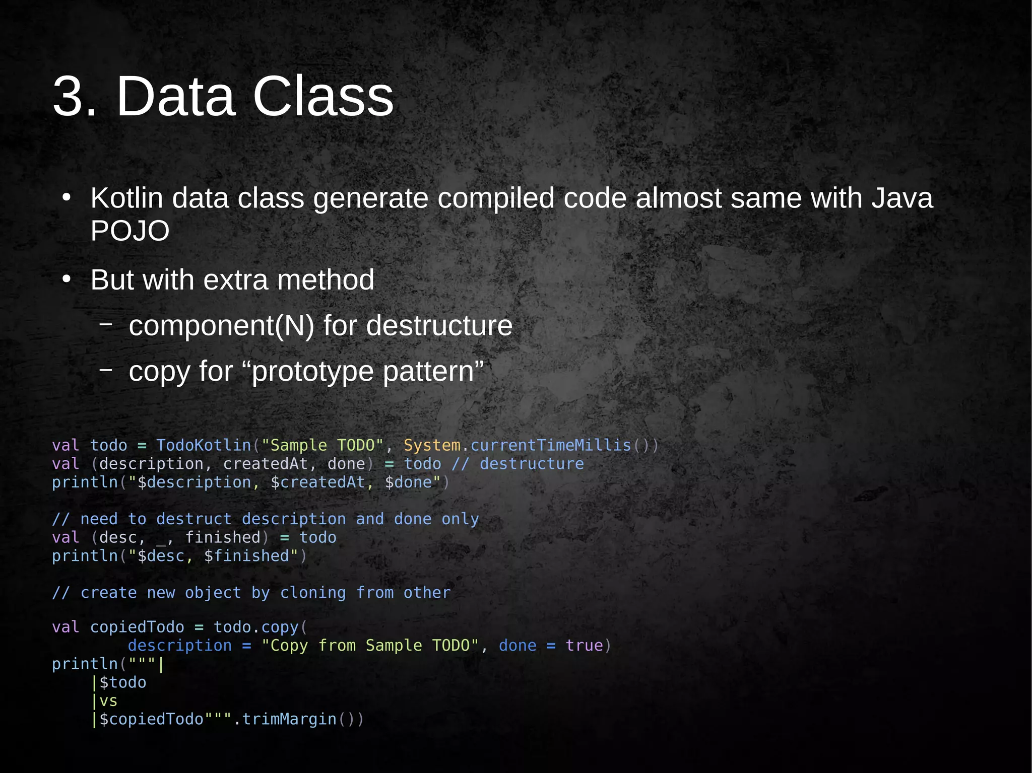 3. Data Class
●
Kotlin data class generate compiled code almost same with Java
POJO
●
But with extra method
– component(N) for destructure
– copy for “prototype pattern”
val todo = TodoKotlin("Sample TODO", System.currentTimeMillis())
val (description, createdAt, done) = todo // destructure
println("$description, $createdAt, $done")
// need to destruct description and done only
val (desc, _, finished) = todo
println("$desc, $finished")
// create new object by cloning from other
val copiedTodo = todo.copy(
description = "Copy from Sample TODO", done = true)
println("""|
|$todo
|vs
|$copiedTodo""".trimMargin())
 