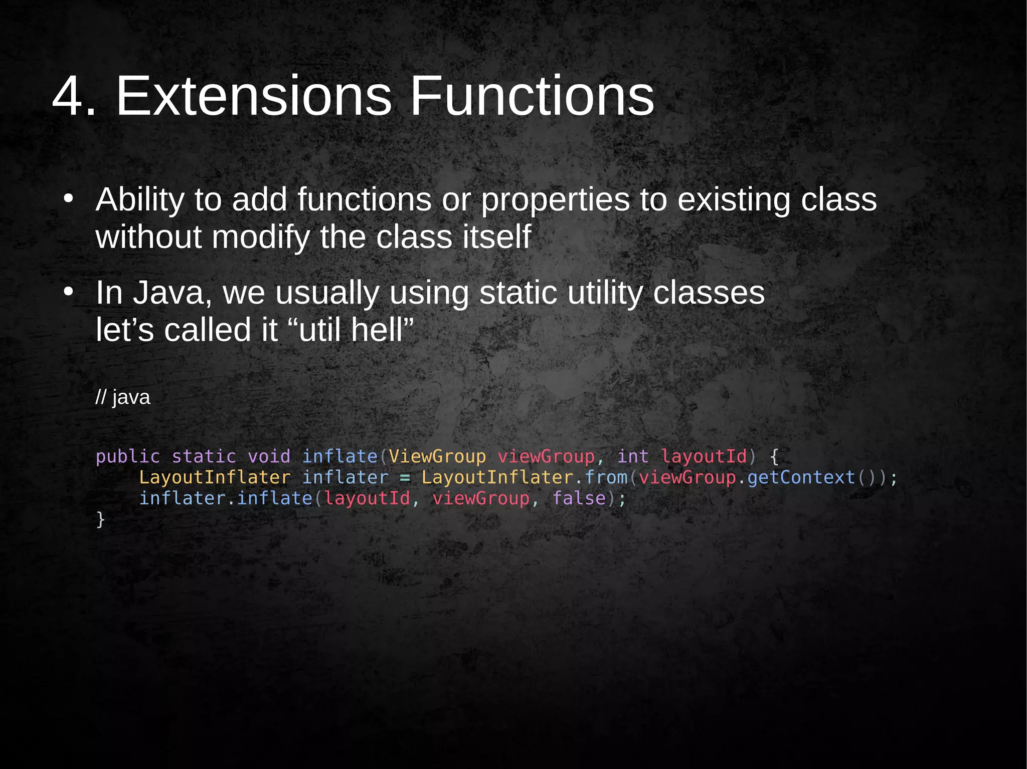 4. Extensions Functions
●
Ability to add functions or properties to existing class
without modify the class itself
●
In Java, we usually using static utility classes
let’s called it “util hell”
// java
public static void inflate(ViewGroup viewGroup, int layoutId) {
LayoutInflater inflater = LayoutInflater.from(viewGroup.getContext());
inflater.inflate(layoutId, viewGroup, false);
}
 