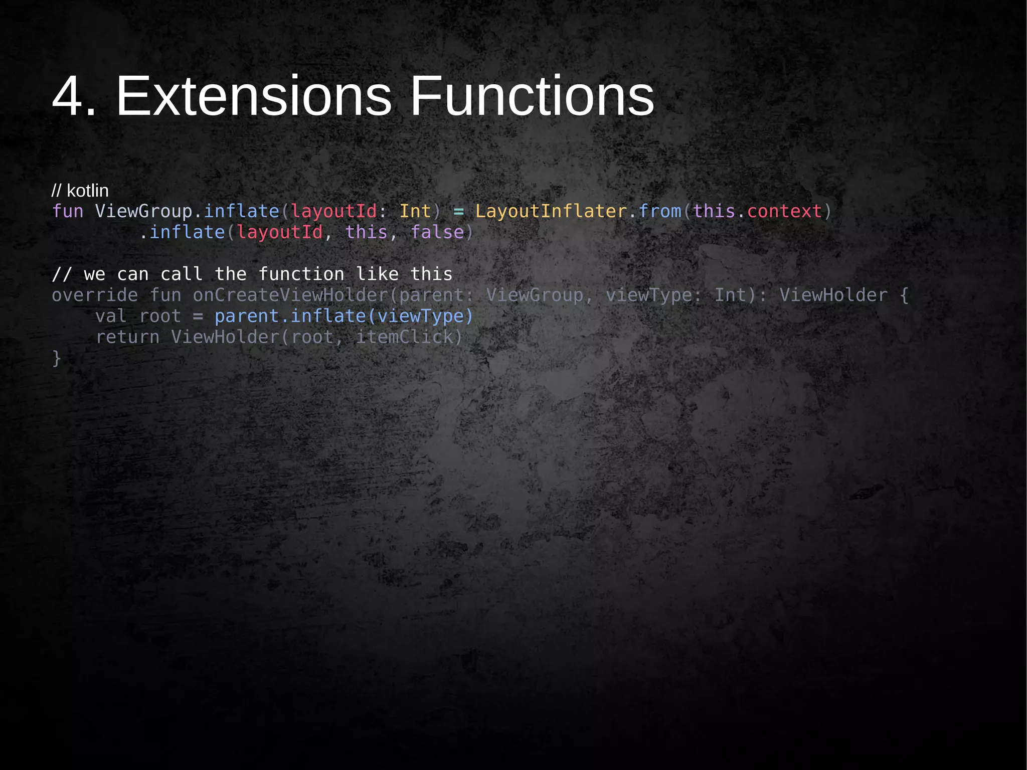 4. Extensions Functions
// kotlin
fun ViewGroup.inflate(layoutId: Int) = LayoutInflater.from(this.context)
.inflate(layoutId, this, false)
// we can call the function like this
override fun onCreateViewHolder(parent: ViewGroup, viewType: Int): ViewHolder {
val root = parent.inflate(viewType)
return ViewHolder(root, itemClick)
}
 