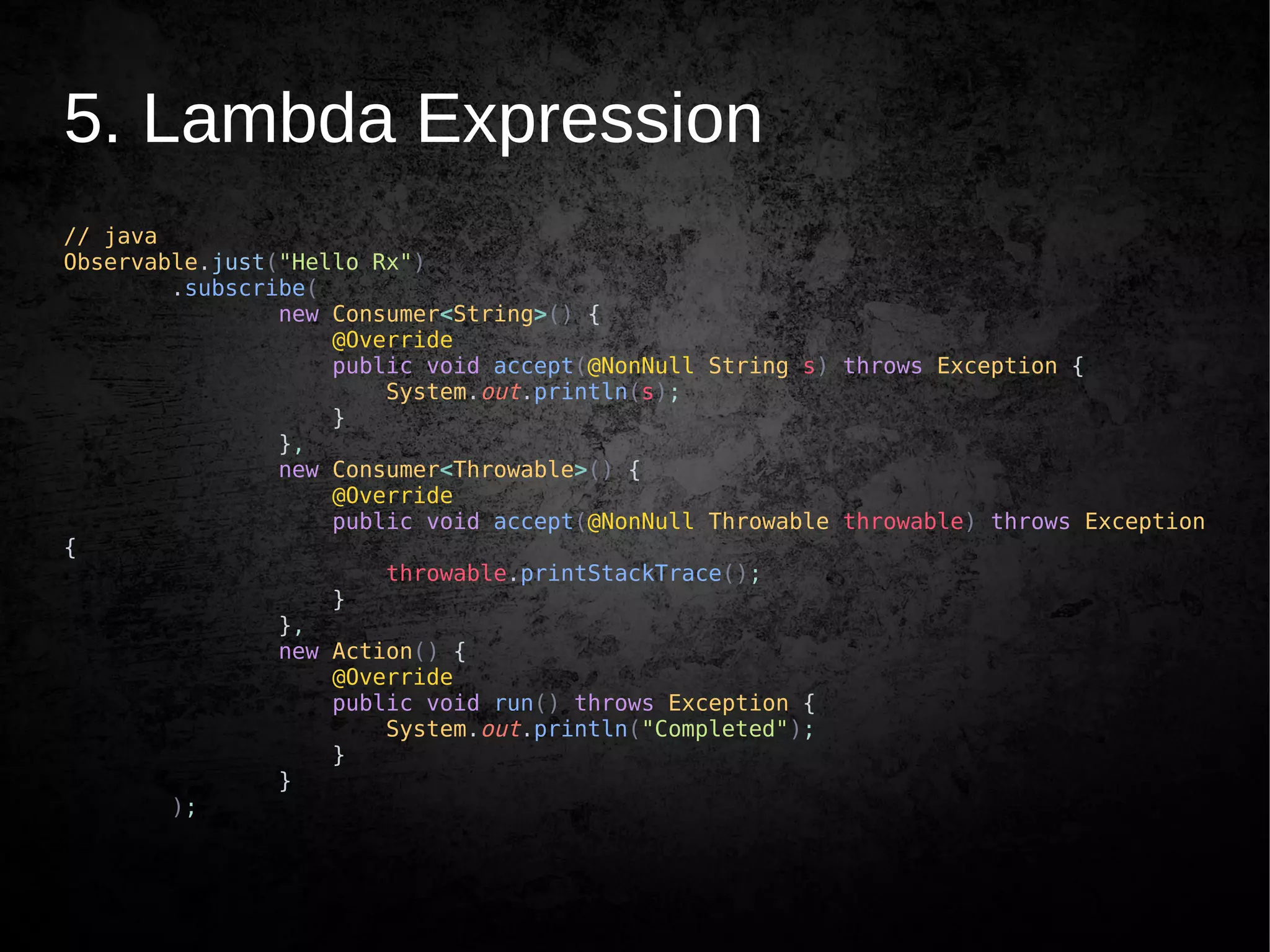 5. Lambda Expression
// java
Observable.just("Hello Rx")
.subscribe(
new Consumer<String>() {
@Override
public void accept(@NonNull String s) throws Exception {
System.out.println(s);
}
},
new Consumer<Throwable>() {
@Override
public void accept(@NonNull Throwable throwable) throws Exception
{
throwable.printStackTrace();
}
},
new Action() {
@Override
public void run() throws Exception {
System.out.println("Completed");
}
}
);
 