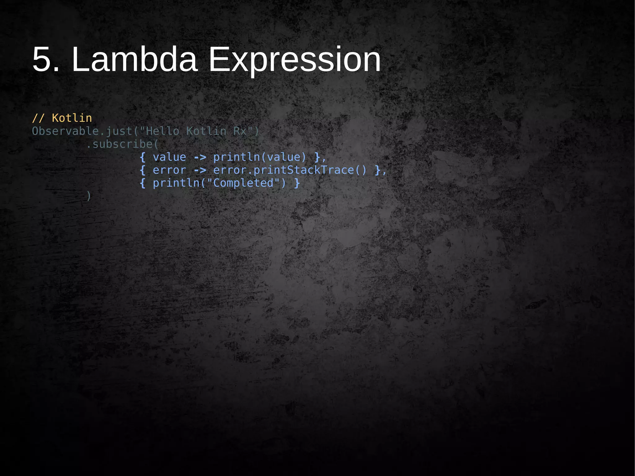 5. Lambda Expression
// Kotlin
Observable.just("Hello Kotlin Rx")
.subscribe(
{ value -> println(value) },
{ error -> error.printStackTrace() },
{ println("Completed") }
)
 