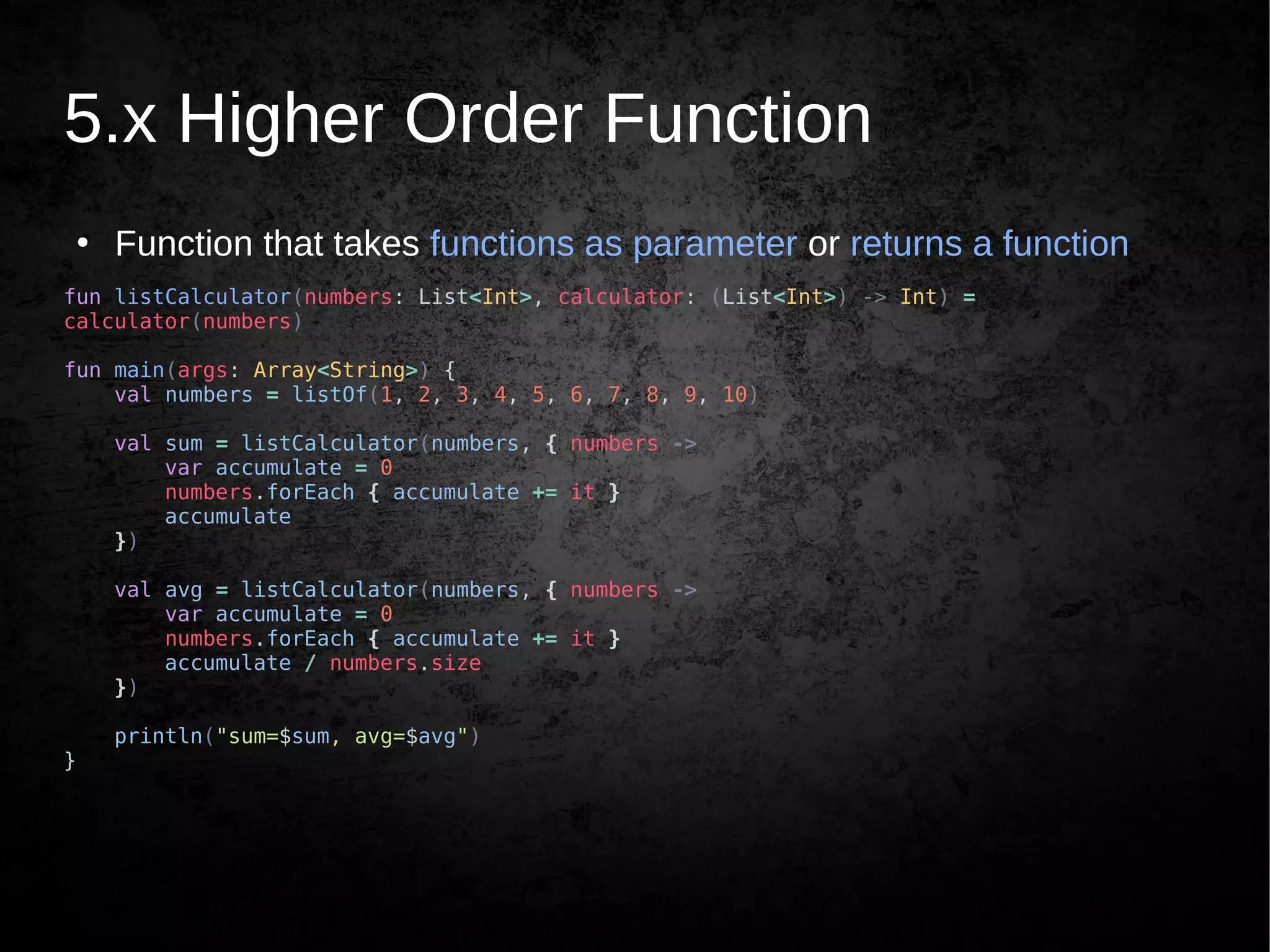 5.x Higher Order Function
●
Function that takes functions as parameter or returns a function
fun listCalculator(numbers: List<Int>, calculator: (List<Int>) -> Int) =
calculator(numbers)
fun main(args: Array<String>) {
val numbers = listOf(1, 2, 3, 4, 5, 6, 7, 8, 9, 10)
val sum = listCalculator(numbers, { numbers ->
var accumulate = 0
numbers.forEach { accumulate += it }
accumulate
})
val avg = listCalculator(numbers, { numbers ->
var accumulate = 0
numbers.forEach { accumulate += it }
accumulate / numbers.size
})
println("sum=$sum, avg=$avg")
}
 