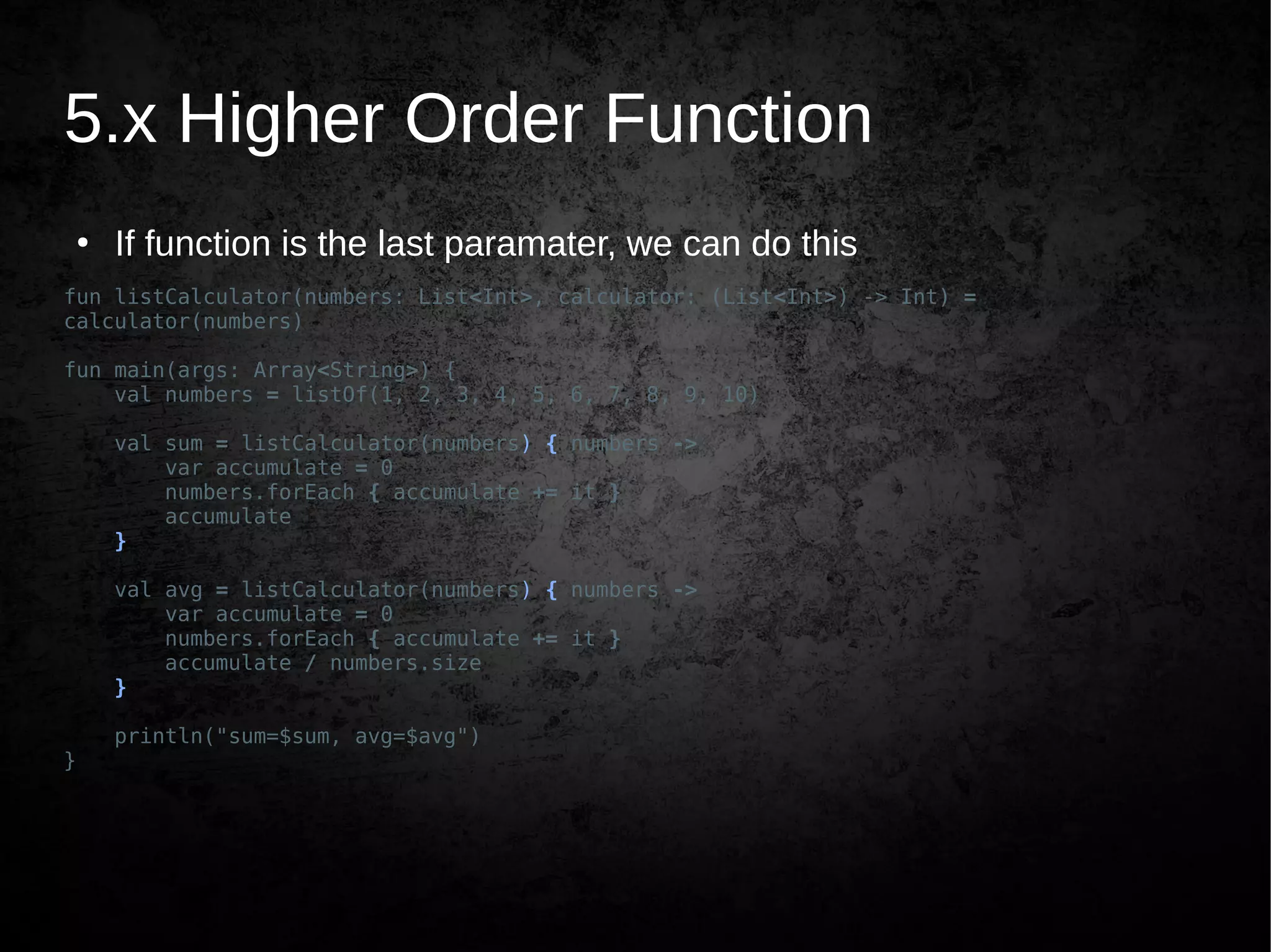 5.x Higher Order Function
●
If function is the last paramater, we can do this
fun listCalculator(numbers: List<Int>, calculator: (List<Int>) -> Int) =
calculator(numbers)
fun main(args: Array<String>) {
val numbers = listOf(1, 2, 3, 4, 5, 6, 7, 8, 9, 10)
val sum = listCalculator(numbers) { numbers ->
var accumulate = 0
numbers.forEach { accumulate += it }
accumulate
}
val avg = listCalculator(numbers) { numbers ->
var accumulate = 0
numbers.forEach { accumulate += it }
accumulate / numbers.size
}
println("sum=$sum, avg=$avg")
}
 